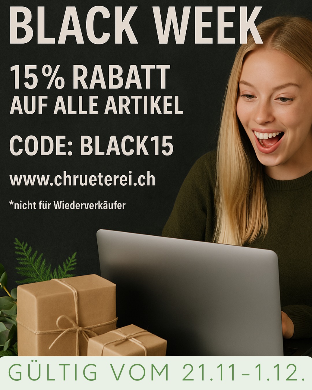 ✨ Black Week bei der Chrüterei! Nur noch für kurze Zeit ✨
Jetzt 15% Rabatt auf alle Artikel im Onlineshop – Kerzen, Geschenksets, Badeöle & vieles mehr.
Wir freuen uns auf deine Bestellung 🖤🌿

👉 Code: BLACK15
👉 Gültig vom 21.11.2025 bis 1.12.2025
👉 Nur im Onlineshop

*Nicht für Wiederverkäufer.