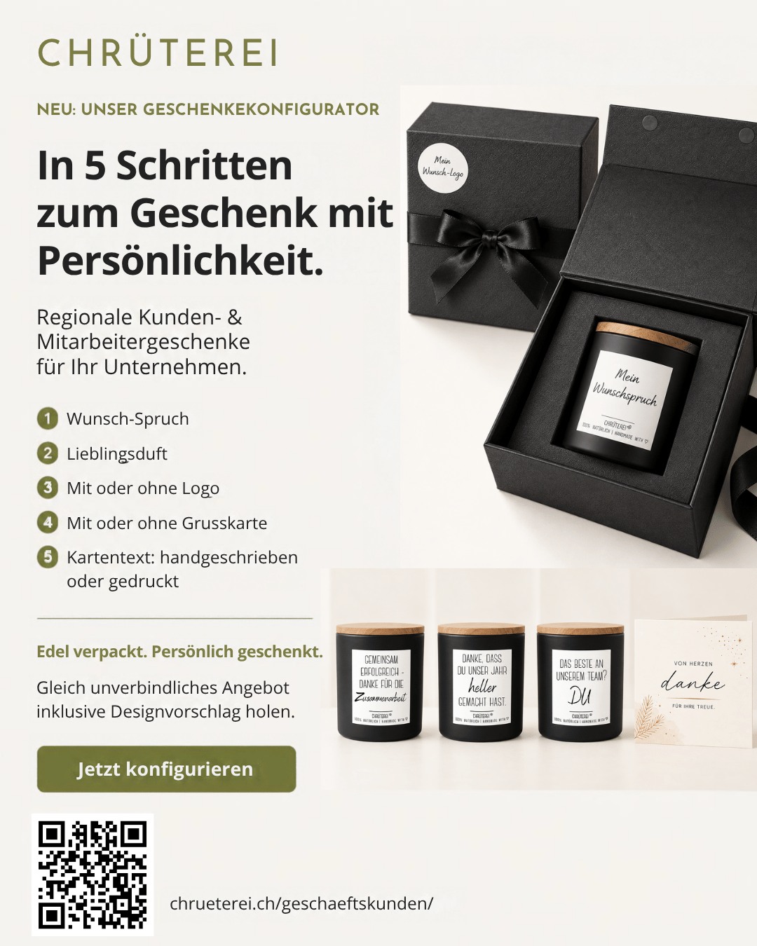 NEU bei der CHRÜTEREI: Unser Geschenkekonfigurator ist online!

Kundengeschenke und Mitarbeitergeschenke dürfen persönlich sein. Und genau deshalb könnt ihr euer Geschenk bei uns ab sofort in nur 5 Schritten selbst zusammenstellen! 🌿🖤

Wählt euren 
🎁 persönlichen Wunschspruch 
🌿 Lieblingsduft 
✨ mit oder ohne Firmenlogo 
💌 mit oder ohne Grusskarte 
✍️ handgeschriebenen oder gedruckten Kartentext

Anschliessend erhaltet ihr von uns ein kostenloses und völlig unverbindliches Angebot inklusive individuellem Designvorschlag – damit ihr bereits vorher seht, wie euer persönliches Geschenk aussehen könnte.

🎉 ZUR ERÖFFNUNG SCHENKEN WIR EUCH 10 % EXTRA-RABATT! 🎉

Zur Feier unseres neuen Geschenkekonfigurators profitiert ihr von zusätzlichen 10 % Eröffnungsrabatt auf eure Bestellung! 🎁

Regional hergestellt, hochwertig verpackt und mit Liebe gestaltet – für Geschenke, die bei euren Kund:innen und Mitarbeitenden wirklich in Erinnerung bleiben. 🤍

👉 Jetzt kostenloses Angebot sichern und 10 % Extra-Rabatt profitieren:

Wir freuen uns riesig, unseren neuen Konfigurator endlich mit euch zu teilen! 

#chrüterei #kundengeschenke #mitarbeitergeschenke #firmengeschenke #weihnachtsgeschenke